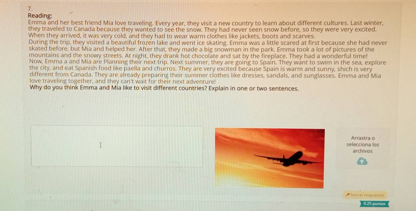 Reading: 
Emma and her best friend Mia love traveling. Every year, they visit a new country to learn about different cultures. Last winter, 
they traveled to Canada because they wanted to see the snow. They had never seen snow before, so they were very excited. 
When they arrived, it was very cold, and they had to wear warm clothes like jackets, boots and scarves. 
During the trip, they visited a beautiful frozen lake and went ice skating. Emma was a little scared at first because she had never 
skated before, but Mia and helped her. After that, they made a big snowman in the park. Emma took a lot of pictures of the 
mountains and the snowy streets. At night, they drank hot chocolate and sat by the fireplace. They had a wonderful time! 
Now, Emma a and Mia are Planning their next trip. Next summer, they are going to Spaín. They want to swim in the sea, explore 
the city, and eat Spanish food like paella and churros. They are very excited because Spain is warm and sunny, shich is very 
different from Canada. They are already preparing their summer clothes like dresses, sandals, and sunglasses. Emma and Mia 
love traveling together, and they can't wait for their next adventure! 
Why do you think Emma and Mia like to visit different countries? Explain in one or two sentences. 
Arrastra o 
selecciona los 
archivos 
a borrar respuestas 
0.25 puntos