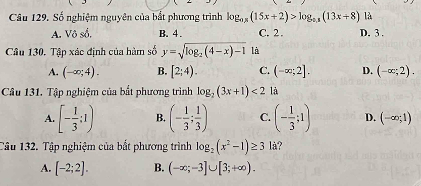 Số nghiệm nguyên của bất phương trình log _0,8(15x+2)>log _0,8(13x+8) là
A. Vô số. B. 4. C. 2. D. 3.
Câu 130. Tập xác định của hàm số y=sqrt(log _2)(4-x)-1 là
A. (-∈fty ;4). B. [2;4). C. (-∈fty ;2]. D. (-∈fty ;2). 
Câu 131. Tập nghiệm của bất phương trình log _2(3x+1)<2</tex> là
B.
A. [- 1/3 ;1) (- 1/3 ; 1/3 ) C. (- 1/3 ;1) D. (-∈fty ;1)
Câu 132. Tập nghiệm của bất phương trình log _2(x^2-1)≥ 3 là?
A. [-2;2]. B. (-∈fty ;-3]∪ [3;+∈fty ).