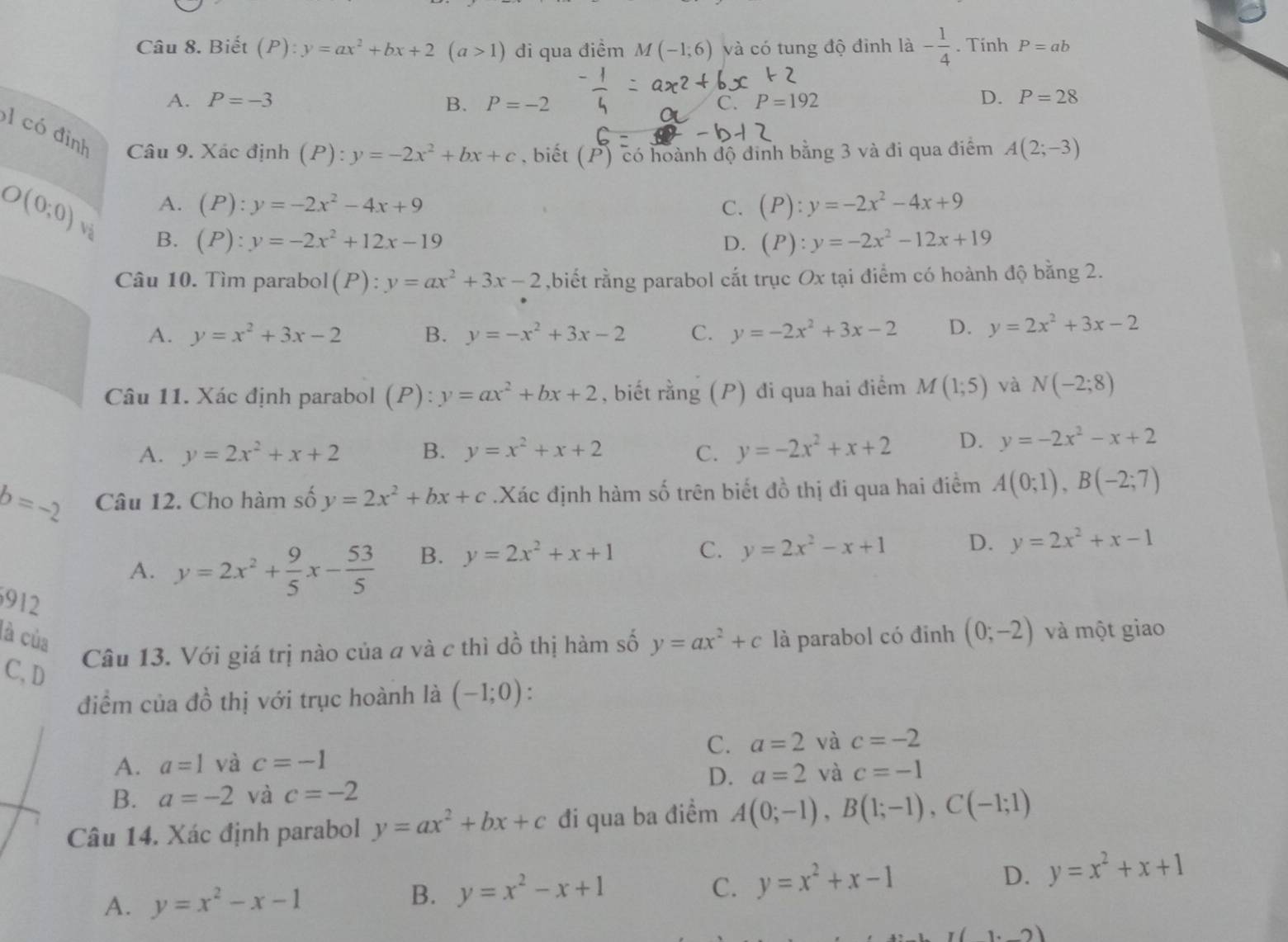 Biết (P):y=ax^2+bx+2(a>1) di qua điềm M(-1;6) và có tung độ đỉnh là - 1/4 . Tính P=ab
A. P=-3 B. P=-2 C. P=192
D. P=28
l có đinh Câu 9. Xác định (P):y=-2x^2+bx+c , biết (P) có hoành độ đinh bằng 3 và đi qua điểm A(2;-3)
O(0;0) A. (P):y=-2x^2-4x+9 C. (P):y=-2x^2-4x+9
Và B. (P):y=-2x^2+12x-19 (P):y=-2x^2-12x+19
D.
Câu 10. Tìm parabol( P). y=ax^2+3x-2 ,biết rằng parabol cắt trục Ox tại điểm có hoành độ bằng 2.
A. y=x^2+3x-2 B. y=-x^2+3x-2 C. y=-2x^2+3x-2 D. y=2x^2+3x-2
Câu 11. Xác định parabol (P): y=ax^2+bx+2 , biết rằng (P) đi qua hai điểm M(1;5) và N(-2;8)
A. y=2x^2+x+2 B. y=x^2+x+2 C. y=-2x^2+x+2 D. y=-2x^2-x+2
b=-2 Câu 12. Cho hàm số y=2x^2+bx+c.Xác định hàm số trên biết đồ thị đi qua hai điểm A(0;1),B(-2;7)
A. y=2x^2+ 9/5 x- 53/5  B. y=2x^2+x+1 C. y=2x^2-x+1 D. y=2x^2+x-1
912
là của là parabol có đinh (0;-2) và một giao
Câu 13. Với giá trị nào của a và c thì dồ thị hàm số y=ax^2+c
C,D
điểm của đồ thị với trục hoành là (-1;0).
A. a=1 và c=-1 C. a=2 và c=-2
D. a=2 và c=-1
B. a=-2 và c=-2
Câu 14. Xác định parabol y=ax^2+bx+c đi qua ba điểm A(0;-1),B(1;-1),C(-1;1)
A. y=x^2-x-1
B. y=x^2-x+1 C. y=x^2+x-1 D. y=x^2+x+1
1· _ 2)