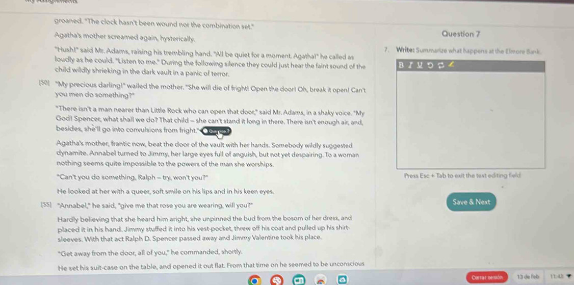 groaned. "The clock hasn't been wound nor the combination set." Question 7
Agatha's mother screamed again, hysterically.
7. Write: Summarize what happens at the Elmore Bank.
"Hush!" said Mr. Adams, raising his trembling hand. "All be quiet for a moment. Agatha!" he called as
loudly as he could. "Listen to me." During the following silence they could just hear the faint sound of the B / u D
child wildly shrieking in the dark vault in a panic of terror.
[5] "My precious darling!" wailed the mother. "She will die of fright! Open the door! Oh, break it open! Can't
you men do something?"
"There isn't a man nearer than Little Rock who can open that door," said Mr. Adams, in a shaky voice. "My
God! Spencer, what shall we do? That child — she can't stand it long in there. There isn't enough air, and,
besides, she'll go into convulsions from fright." Ở Que
Agatha's mother, frantic now, beat the door of the vault with her hands. Somebody wildly suggested
dynamite. Annabel turned to Jimmy, her large eyes full of anguish, but not yet despairing. To a woman
nothing seems quite impossible to the powers of the man she worships.
"Can't you do something, Ralph - try, won't you?" Press Esc+Tab to exit the text editing fied
He looked at her with a queer, soft smile on his lips and in his keen eyes.
[55] "Annabel," he said, "give me that rose you are wearing, will you?" Save & Next
Hardly believing that she heard him aright, she unpinned the bud from the bosom of her dress, and
placed it in his hand. Jimmy stuffed it into his vest-pocket, threw off his coat and pulled up his shirt-
sleeves. With that act Ralph D. Spencer passed away and Jimmy Valentine took his place.
"Get away from the door, all of you," he commanded, shortly.
He set his suit-case on the table, and opened it out flat. From that time on he seemed to be unconscious
Cerrar sesión 13 de feb 11:43