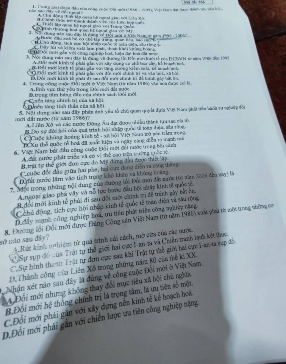 Ma đè: 386
I. Trong giai đoạn đầu của công cuộc Đổi mới (1986 - 1995), Việt Nam đạt được thành tựu tiêu biểu
nào sau đây về đổi ngoại?
A.Chủ động thiết lập quan hệ ngoại giao với Liên Xô
B.Chính thức trở thành thành viên của Liên hợp quốc
C. Thiết lập quan hệ ngoại giao với Trung Quốc.
D. Binh thường hoá quan hệ ngoại giao với Mỹ
2. Nội dung nào sau đây là đùng về Đổi mới ở Việt Nam từ năm 1996 - 2006?
A Bước đầu xoá bỏ cơ chế tập trung, quan liêu, bao cấp,
B,Chủ động, tích cực hội nhập quốc tế toàn diện, sâu rộng
C.Đầy lùi và kiểm soát lạm phát, thoát khỏi khủng hoàng,
* DĐổi mới gắn với công nghiệp hoá, hiện đại hoá đất nước.
3. Nội dung nào sau đây là đúng về đường lối Đổi mới kinh tế của ĐCSVN từ năm 1986 đến 1995
A.Đổi mới kinh tế phải gắn với xây dựng cơ chế bao cấp, kế hoạch hoá.
B.Đổi mới kinh tế phải gắn với tăng cường kiểm soát, kế hoạch hoá.
O Đổi mới kinh tế phải gắn với đổi mới chính trị và văn hoá, xã hội.
D.Đổi mới kinh tế phải đi sau đổi mới chính trị để tránh gây bất ồn.
4. Trong công cuộc Đổi mới ở Việt Nam (từ năm 1986) văn hoá được coi là.
A.lĩnh vực thứ yếu trong Đồi mới đất nước.
B. trọng tâm hàng đầu của chính sách Đồi mới.
Chền tảng chính trị của xã hội.
D nền tảng tinh thần của xã hội.
5. Nội dung nào sau đây phản ánh yếu tố chủ quan quyết định Việt Nam phải tiến hành sự nghiệp đối
mới đất nước (từ năm 1986)?
A.Liên Xô và các nước Đông Âu đạt được nhiều thành tựu sau cải tổ.
B.Do sự đòi hỏi của quá trình hội nhập quốc tế toàn diện, sâu rộng.
C.Cuộc khủng hoảng kinh tế - xã hội Việt Nam trở nên trầm trọng.
D.Xu thế quốc tế hoá đã xuất hiện và ngày càng diễn ra mạnh mẽ
6. Việt Nam bắt đầu công cuộc Đồi mới đắt nước trong bối cảnh
A.đất nước phát triển và có vị thế cao trên trường quốc tế.
B.trật tự thế giới đơn cực do Mỹ đứng đầu được thiết lập.
C.cuộc đối đầu giữa hai phe, hai cực đang diễn ra căng thắng.
D.đất nước lâm vào tình trạng khó khăn và khủng hoàng.
7. Một trong những nội dung của đường lối Đối mới đất nước (từ năm 2006 đến nay) là
Angoại giao phá vây và nỗ lực bước đầu hội nhập kinh tế quốc tế.
B đổi mới kinh tế phải đi sau đổi mới chính trị để tránh gây bắt ồn.
C chủ động, tích cực hội nhập kinh tế quốc tế toàn diện và sâu rộng.
D.đây mạnh công nghiệp hoá, ưu tiên phát triển công nghiệp nặng.
8. Đường lối Đổi mới được Đảng Cộng sản Việt Nam (từ năm 1986) xuất phát từ một trong những cơ
sở nào sau đây?
A.Rút kinh nghiệm từ quá trình cải cách, mở cửa của các nước.
Sự sựp đó của Trật tự thế giới hai cực I-an-ta và Chiến tranh lạnh kết thúc.
C.Sự hình thanh Trật tự đơn cực sau khi Trật tự thế giới hai cực I-an-ta sụp đồ.
D.Thành công của Liên Xô trong những năm 80 của thế ki XX.
Nhận xét nào sau đây là đúng về công cuộc Đồi mới ở Việt Nam.
A Đổi mới nhưng không thay đổi mục tiêu xã hội chủ nghĩa.
B.Đổi mới hệ thống chính trị là trọng tâm, là ưu tiên số một.
C.Đổi mới phải gắn với xây dựng nền kinh tế kế hoạch hoá.
D.Đổi mới phải gắn với chiến lược ưu tiên công nghiệp nặng.