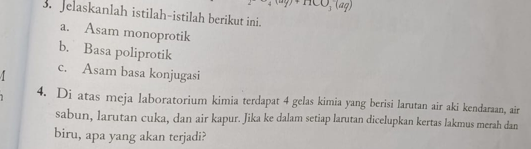 4(aq)+11CO_3^-(aq)
3. Jelaskanlah istilah-istilah berikut ini. 
a. Asam monoprotik 
b. Basa poliprotik 
c. Asam basa konjugasi 
4. Di atas meja laboratorium kimia terdapat 4 gelas kimia yang berisi larutan air aki kendaraan, air 
sabun, larutan cuka, dan air kapur. Jika ke dalam setiap larutan dicelupkan kertas lakmus merah dan 
biru, apa yang akan terjadi?