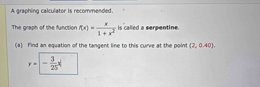 A graphing calculator is recommended. 
The graph of the function f(x)= x/1+x^2  is called a serpentine. 
(a) Find an equation of the tangent line to this curve at the point (2,0.40).
y=| - 3/25 x|