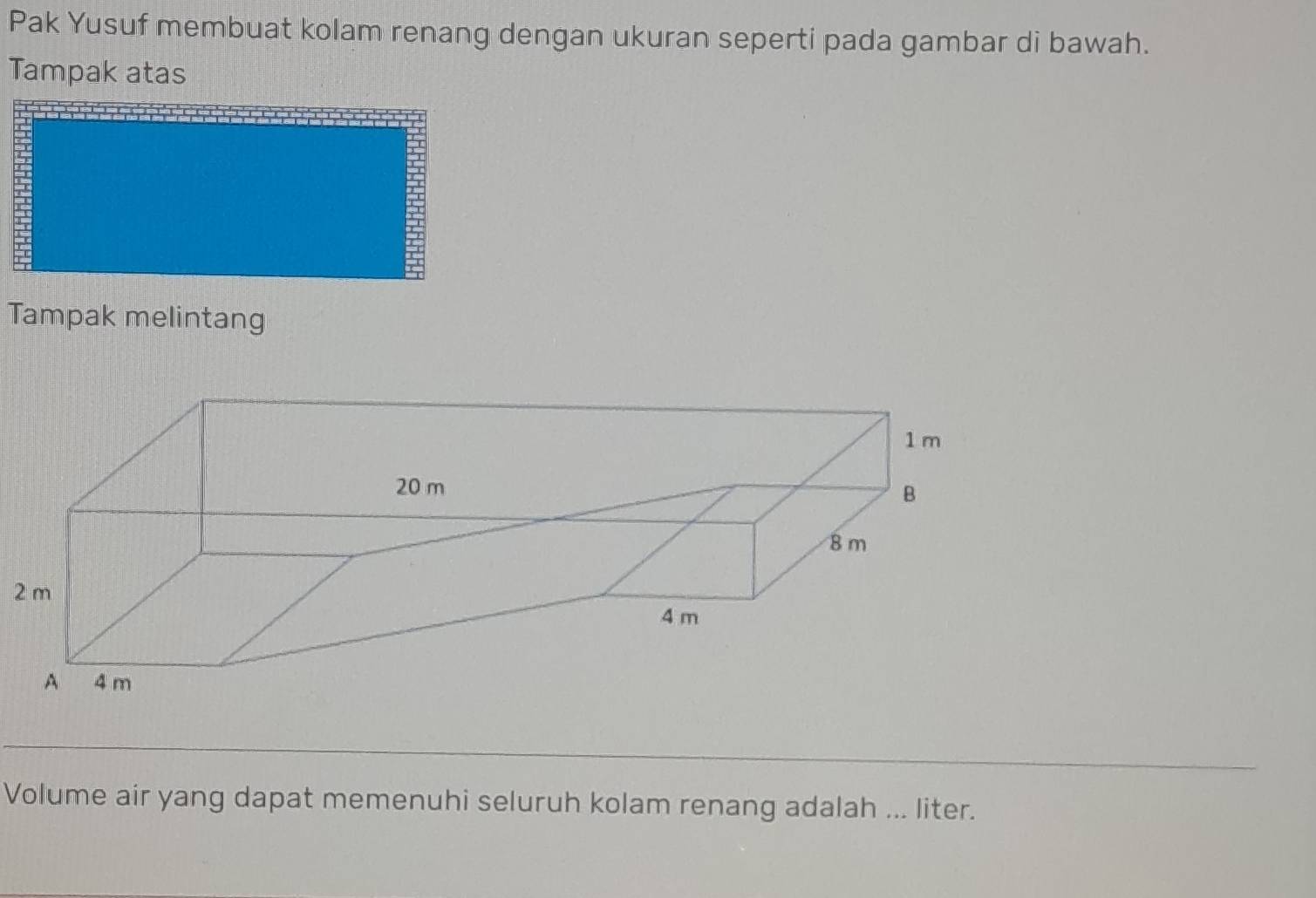 Pak Yusuf membuat kolam renang dengan ukuran seperti pada gambar di bawah. 
Tampak atas 
Tampak melintang 
Volume air yang dapat memenuhi seluruh kolam renang adalah ... liter.