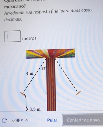 Qu a r u
mexicano?
Arredonde sua resposta final para duas casas
decimais.
metros
23°
4 m
3.5 m
Pular Conferir de novo