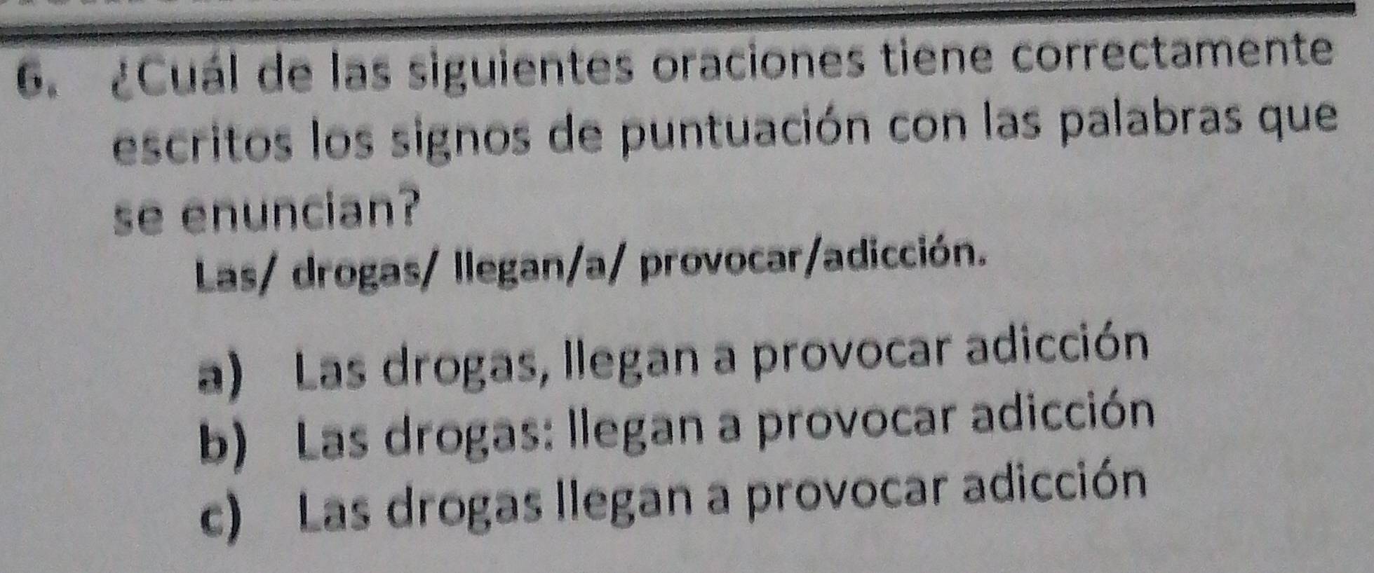 ¿Cuál de las siguientes oraciones tiene correctamente
escritos los signos de puntuación con las palabras que
se enuncian?
Las/ drogas/ llegan/a/ provocar/adicción.
a) Las drogas, llegan a provocar adicción
b) Las drogas: llegan a provocar adicción
c) Las drogas llegan a provocar adicción