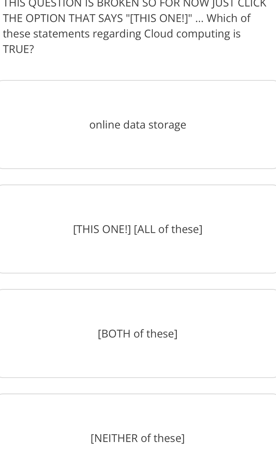 THIS QUESTION IS BROREN SO FOR NOW JUST CLICk
THE OPTION THAT SAYS "[THIS ONE!]" ... Which of
these statements regarding Cloud computing is
TRUE?
online data storage
[THIS ONE!] [ALL of these]
[BOTH of these]
[NEITHER of these]