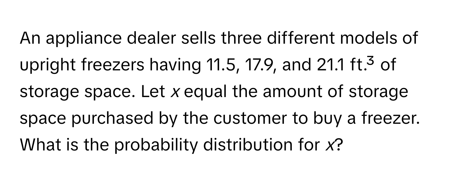 An appliance dealer sells three different models of upright freezers having 11.5, 17.9, and 21.1 ft.³ of storage space. Let *x* equal the amount of storage space purchased by the customer to buy a freezer. What is the probability distribution for *x*?