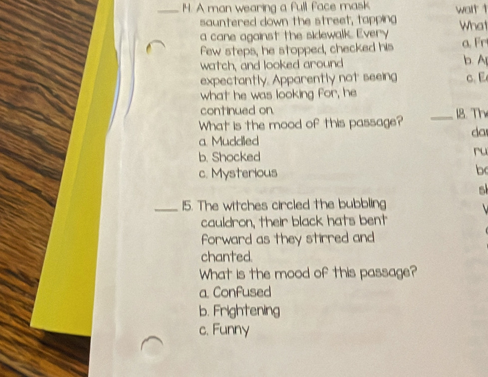 A man wearing a full face mask
wait t
sauntered down the street, tapping What
a cane against the sidewalk. Every
few steps, he stopped, checked his
a. Fr
watch, and looked around b. A
expectantly. Apparently not seeing c. 
what he was looking for, he
continued on.
_18. Th
What is the mood of this passage?
da
a. Muddled
b. Shocked
ru
c. Mysterious
b
s
_15. The witches circled the bubbling
cauldron, their black hats bent
forward as they stirred and
chanted.
What is the mood of this passage?
a. Confused
b. Frightening
c. Funny