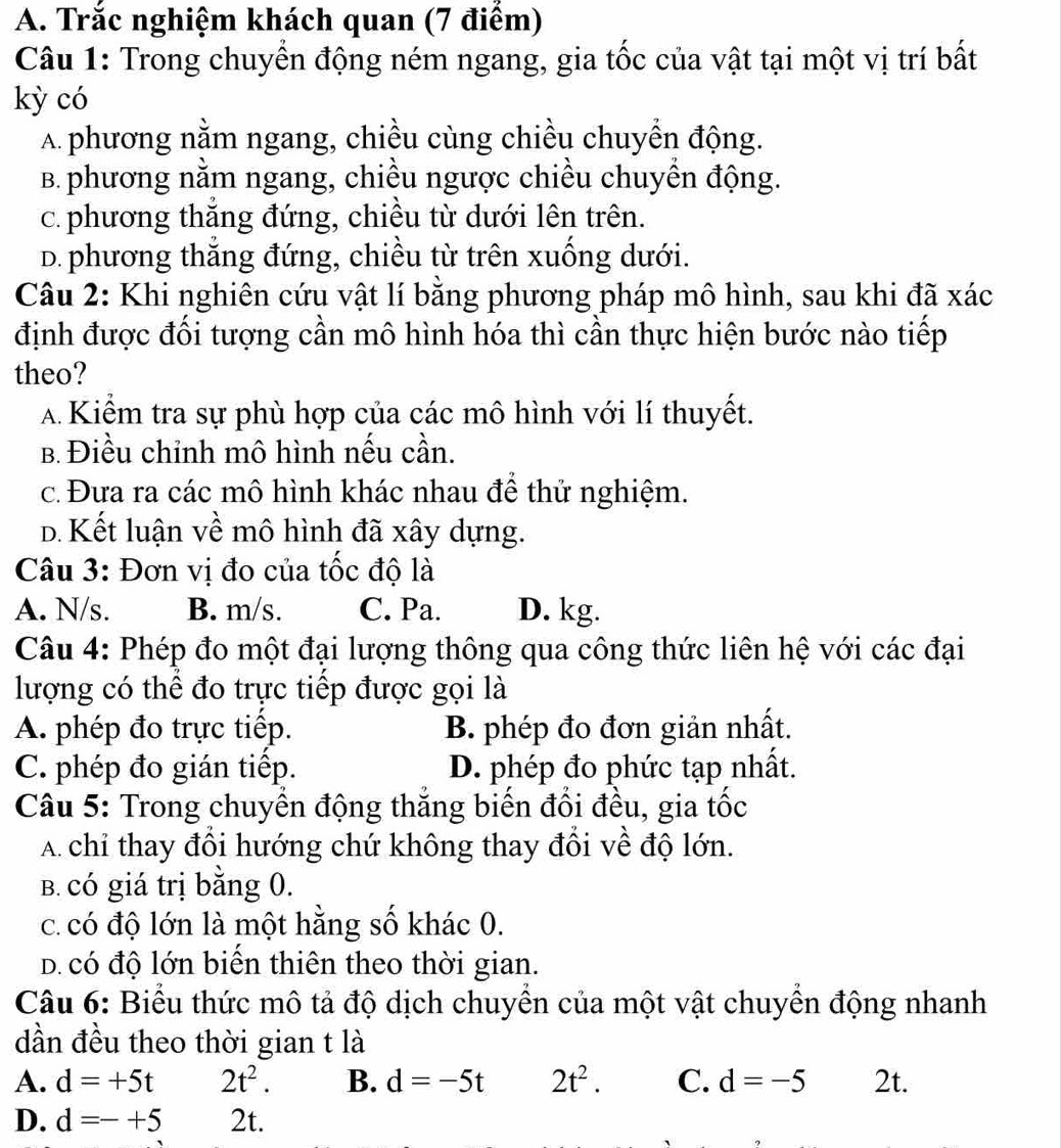 Trắc nghiệm khách quan (7 điểm)
Câu 1: Trong chuyển động ném ngang, gia tốc của vật tại một vị trí bất
kỳ có
A phương nằm ngang, chiều cùng chiều chuyển động.
B. phương nằm ngang, chiều ngược chiều chuyền động.
c. phương thắng đứng, chiều từ dưới lên trên.
D. phương thắng đứng, chiều từ trên xuống dưới.
Câu 2: Khi nghiên cứu vật lí bằng phương pháp mô hình, sau khi đã xác
định được đối tượng cần mô hình hóa thì cần thực hiện bước nào tiếp
theo?
A Kiểm tra sự phù hợp của các mô hình với lí thuyết.
B. Điều chỉnh mô hình nếu cần.
c. Đưa ra các mô hình khác nhau đề thứ nghiệm.
D. Kết luận về mô hình đã xây dựng.
Câu 3: Đơn vị đo của tốc độ là
A. N/s. B. m/s. C. Pa. D. kg.
Câu 4: Phép đo một đại lượng thông qua công thức liên hệ với các đại
lượng có thể đo trực tiếp được gọi là
A. phép đo trực tiếp. B. phép đo đơn giản nhất.
C. phép đo gián tiếp. D. phép đo phức tạp nhất.
Câu 5: Trong chuyển động thắng biến đổi đều, gia tốc
A chỉ thay đổi hướng chứ không thay đổi về độ lớn.
B. có giá trị bằng 0.
c. có độ lớn là một hằng số khác 0.
D. có độ lớn biển thiên theo thời gian.
Câu 6: Biểu thức mô tả độ dịch chuyển của một vật chuyền động nhanh
dần đều theo thời gian t là
A. d=+5t 2t^2. B. d=-5t 2t^2. C. d=-5 2t.
D. d=-+5 2t.