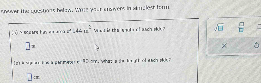 Answer the questions below. Write your answers in simplest form. 
(a) A square has an area of 144m^2. What is the length of each side? sqrt(□ )  □ /□  
□ m
× 
(b) A square has a perimeter of 80 cm. What is the length of each side?
□ cm