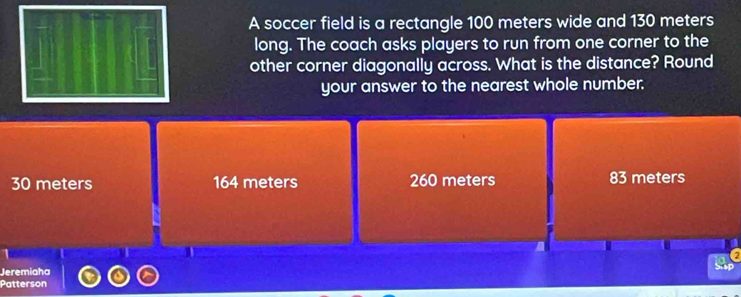 A soccer field is a rectangle 100 meters wide and 130 meters
long. The coach asks players to run from one corner to the
other corner diagonally across. What is the distance? Round
your answer to the nearest whole number.
30 meters 164 meters 260 meters 83 meters
Jeremiaha Sisp
Patterson