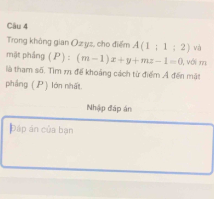 Trong không gian Oxyz, cho điểm A(1;1;2) và 
mặt phầng ( P): (m-1)x+y+mz-1=0 , với m 
là tham số. Tìm m đế khoảng cách từ điểm Ả đến mặt 
phầng (P) lớn nhất. 
Nhập đáp án 
Đáp án của bạn