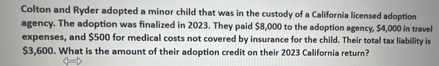 Colton and Ryder adopted a minor child that was in the custody of a California licensed adoption 
agency. The adoption was finalized in 2023. They paid $8,000 to the adoption agency, $4,000 in travel 
expenses, and $500 for medical costs not covered by insurance for the child. Their total tax liability is
$3,600. What is the amount of their adoption credit on their 2023 California return?