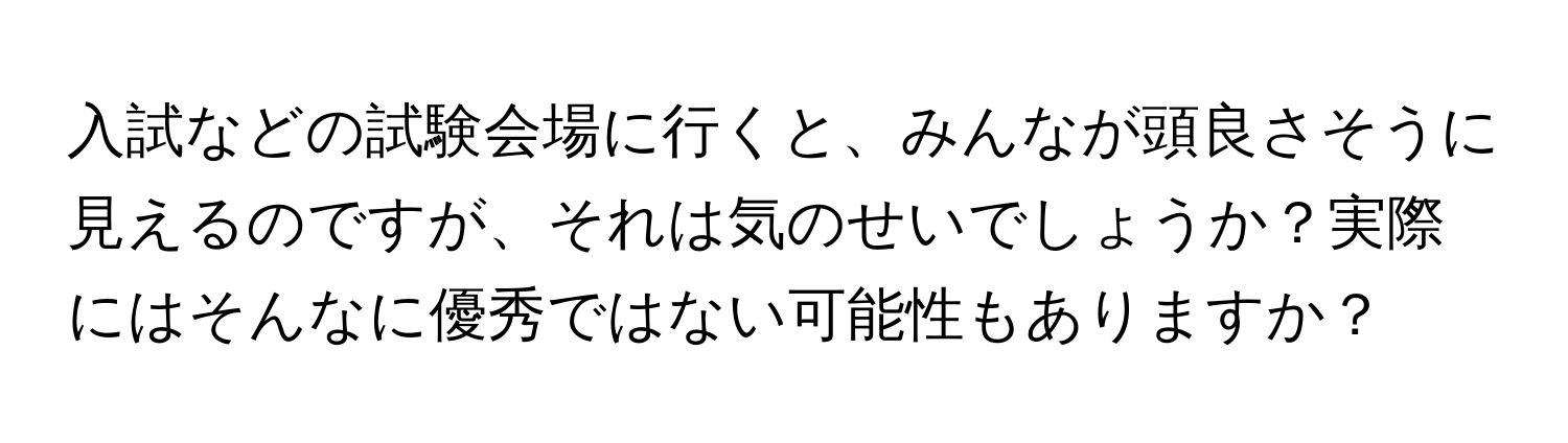 入試などの試験会場に行くと、みんなが頭良さそうに見えるのですが、それは気のせいでしょうか？実際にはそんなに優秀ではない可能性もありますか？