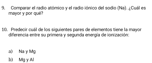 Comparar el radio atómico y el radio iónico del sodio (Na). ¿Cuál es
mayor y por qué?
10. Predecir cuál de los siguientes pares de elementos tiene la mayor
diferencia entre su primera y segunda energía de ionización:
a) Na y Mg
b) Mg y Al