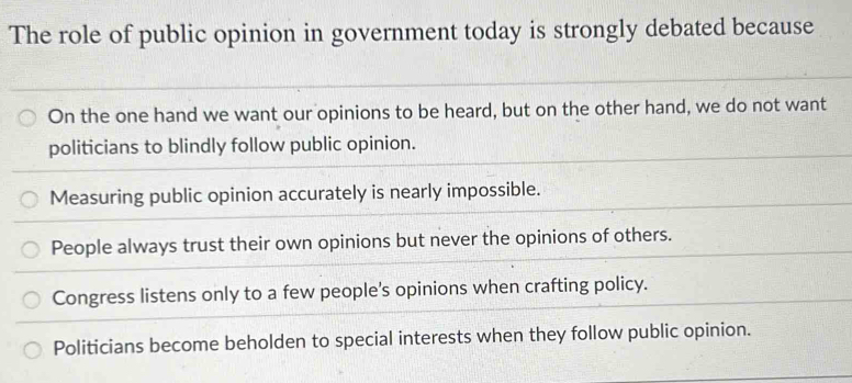 The role of public opinion in government today is strongly debated because
On the one hand we want our opinions to be heard, but on the other hand, we do not want
politicians to blindly follow public opinion.
Measuring public opinion accurately is nearly impossible.
People always trust their own opinions but never the opinions of others.
Congress listens only to a few people's opinions when crafting policy.
Politicians become beholden to special interests when they follow public opinion.