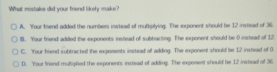 What mistake did your friend likely make?
A. Your friend added the numbers instead of multiplying. The exponent should be 12 instead of 35.
B. Your friend added the exponents instead of subtracting. The exponent should be 0 instead of 12.
C. Your friend subtracted the exponents instead of adding. The exponent should be 12 instead of 0.
D. Your friend multiplied the exponents instead of adding. The exponent should be 12 instead of 36.