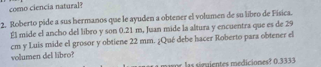 como ciencia natural? 
2. Roberto pide a sus hermanos que le ayuden a obtener el volumen de su líbro de Física. 
Él mide el ancho del libro y son 0.21 m, Juan mide la altura y encuentra que es de 29
cm y Luis mide el grosor y obtiene 22 mm. ¿Qué debe hacer Roberto para obtener el 
volumen del libro? 
mayor las siguientes mediciones? 0.3333