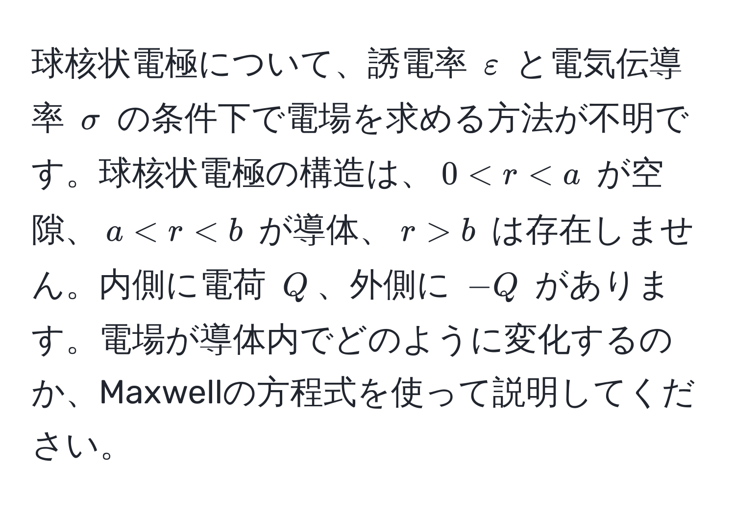 球核状電極について、誘電率 $varepsilon$ と電気伝導率 $sigma$ の条件下で電場を求める方法が不明です。球核状電極の構造は、$0 < r < a$ が空隙、$a < r < b$ が導体、$r > b$ は存在しません。内側に電荷 $Q$、外側に $-Q$ があります。電場が導体内でどのように変化するのか、Maxwellの方程式を使って説明してください。