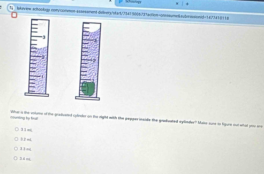 Schoology +
lakeview.schoology.com/common-assessment-delivery/start/7541500673?action=onresume&submissionId =1477410118 
counting by first!
What is the volume of the graduated cylinder on the right with the pepper inside the graduated cylínder? Make sure to figure out what you are
31 mL
3.2 mL
3.3 mL
3.4 mL