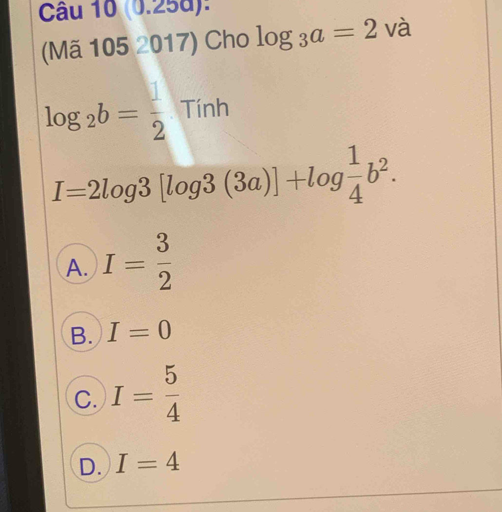 (0.258):
(Mã 105 2017) Cho log _3a=2 và
log _2b= 1/2  Tính
I=2log 3[log 3(3a)]+log  1/4 b^2.
A. I= 3/2 
B. I=0
C. I= 5/4 
D. I=4