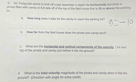 Mr. Podgorski wants to kick off a pep assembly in style!! He horizontally launches a 
pinata filled with candy at 5.5 m/s off of the top of the field house that is 20 m above the parking 
lot. 
a. How long does it take for the candy to reach the parking lot? 
b. How far from the field house does the pinata and candy land? 
c. What are the horizontal and vertical components of the velocity ( Vx and
Vy) of the pinata and candy just before it hits the ground? 
d. What is the total velocity magnitude of the pinata and candy when it hits the 
ground? (Direction with angle for extra credit)