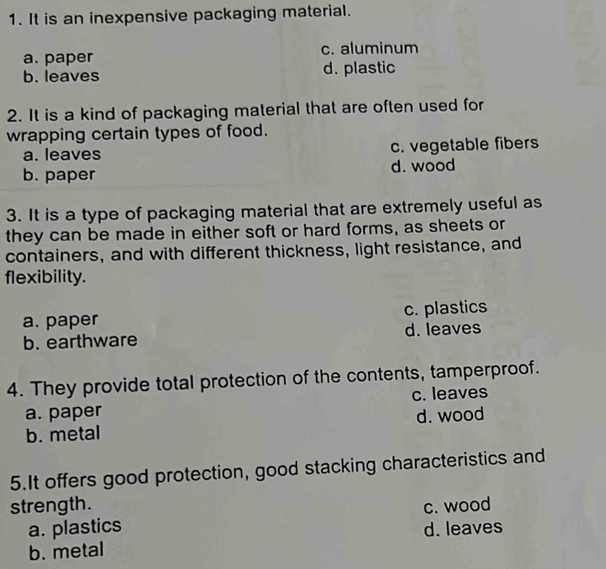 It is an inexpensive packaging material.
c. aluminum
a. paper
b. leaves d. plastic
2. It is a kind of packaging material that are often used for
wrapping certain types of food.
a. leaves c. vegetable fibers
b. paper d. wood
3. It is a type of packaging material that are extremely useful as
they can be made in either soft or hard forms, as sheets or
containers, and with different thickness, light resistance, and
flexibility.
a. paper c. plastics
b. earthware d. leaves
4. They provide total protection of the contents, tamperproof.
a. paper c. leaves
b. metal d. wood
5.It offers good protection, good stacking characteristics and
strength. c. wood
a. plastics d. leaves
b. metal