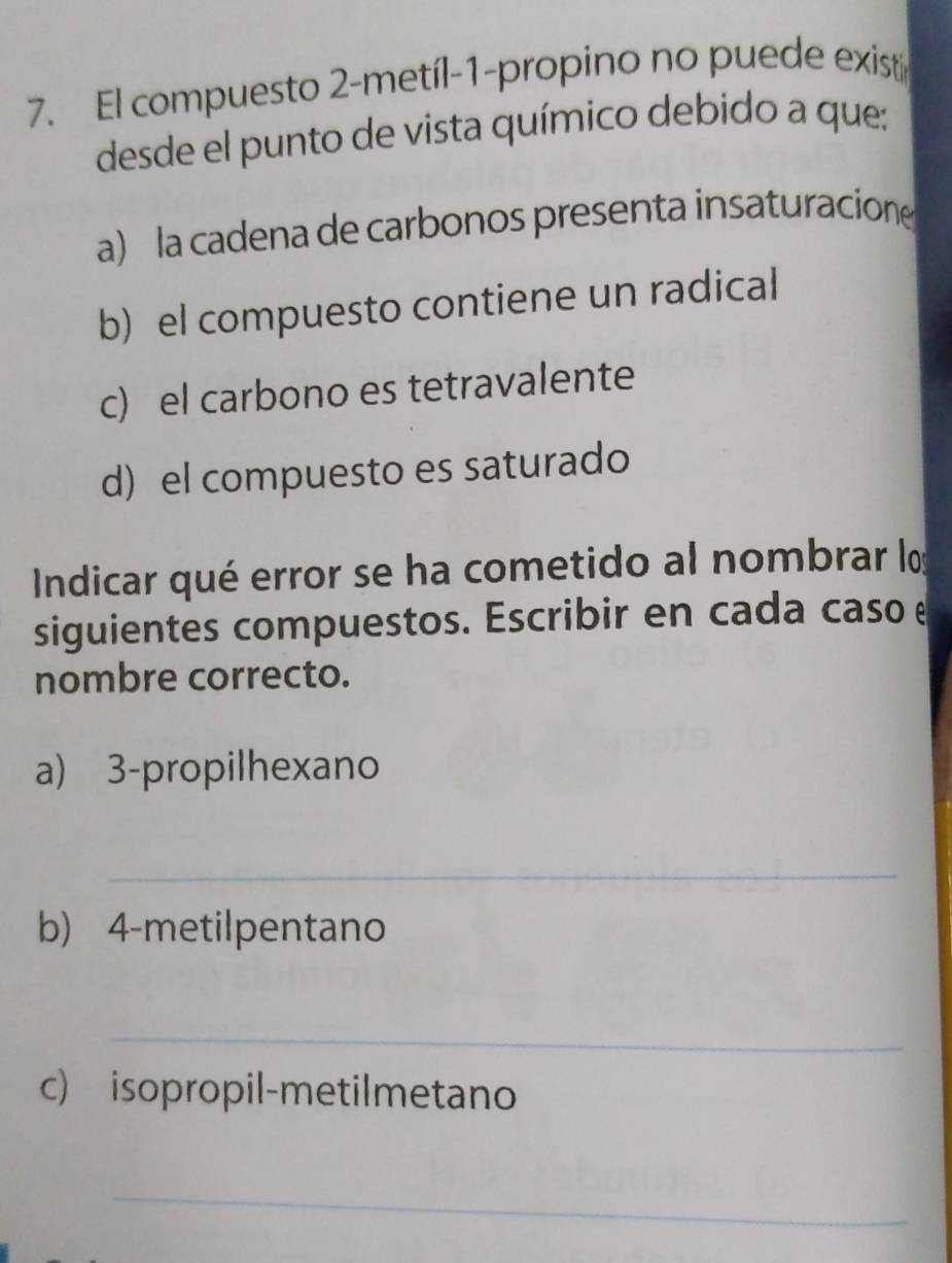 El compuesto 2-metíl-1-propino no puede exist
desde el punto de vista químico debido a que:
a) la cadena de carbonos presenta insaturacion
b) el compuesto contiene un radical
c) el carbono es tetravalente
d) el compuesto es saturado
Indicar qué error se ha cometido al nombrar los
siguientes compuestos. Escribir en cada caso e
nombre correcto.
a) 3 -propilhexano
_
b) 4 -metilpentano
_
c) isopropil-metilmetano
_