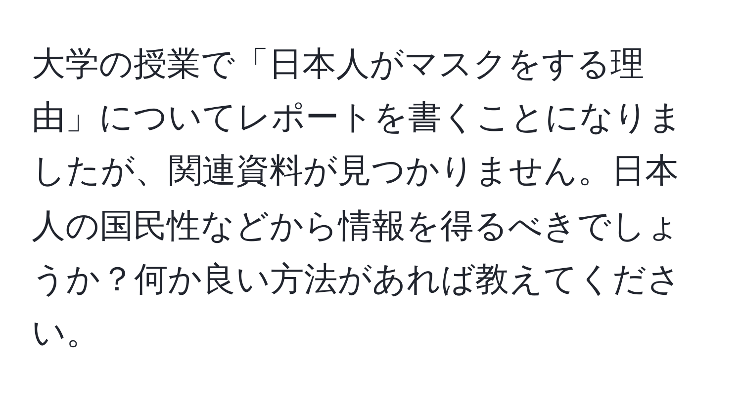 大学の授業で「日本人がマスクをする理由」についてレポートを書くことになりましたが、関連資料が見つかりません。日本人の国民性などから情報を得るべきでしょうか？何か良い方法があれば教えてください。