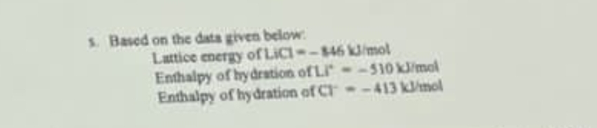 Based on the data given below: 
Lattice energy of LiCl=-846kJ mol
Enthalpy of hydration of Li^+=-510kJ /mol
Enthalpy of hydration of CT=-413 kJ/mol