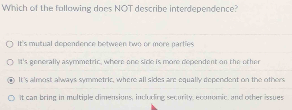 Which of the following does NOT describe interdependence?
It's mutual dependence between two or more parties
It's generally asymmetric, where one side is more dependent on the other
It's almost always symmetric, where all sides are equally dependent on the others
It can bring in multiple dimensions, including security, economic, and other issues