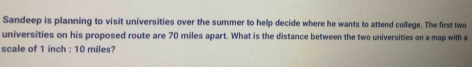 Sandeep is planning to visit universities over the summer to help decide where he wants to attend college. The first two 
universities on his proposed route are 70 miles apart. What is the distance between the two universities on a map with a 
scale of 1 inch : 10 miles?