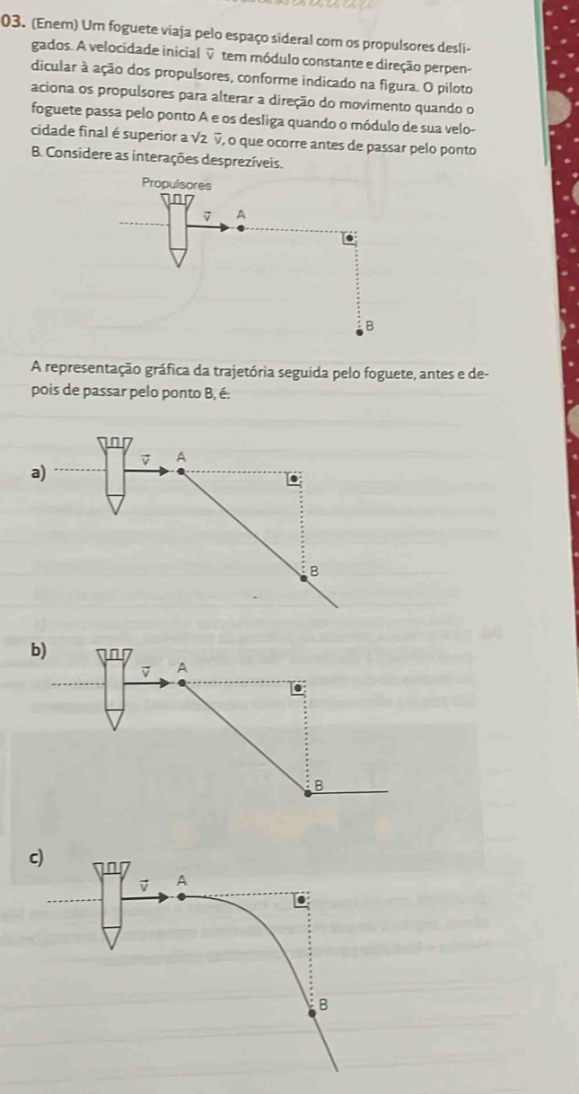 (Enem) Um foguete viaja pelo espaço sideral com os propulsores desli-
gados. A velocidade inicial ▽ tem módulo constante e direção perpen-
dicular à ação dos propulsores, conforme indicado na figura. O piloto
aciona os propulsores para alterar a direção do movimento quando o
foguete passa pelo ponto A e os desliga quando o módulo de sua velo-
cidade final é superior a √2 ▽, o que ocorre antes de passar pelo ponto
B. Considere as interações desprezíveis.
A representação gráfica da trajetória seguida pelo foguete, antes e de-
pois de passar pelo ponto B, é.
vector v A
a)
B
c)
A
B