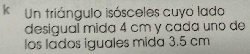 Un triángulo isósceles cuyo lado 
desigual mida 4 cm y cada uno de 
los lados iguales mida 3.5 cm