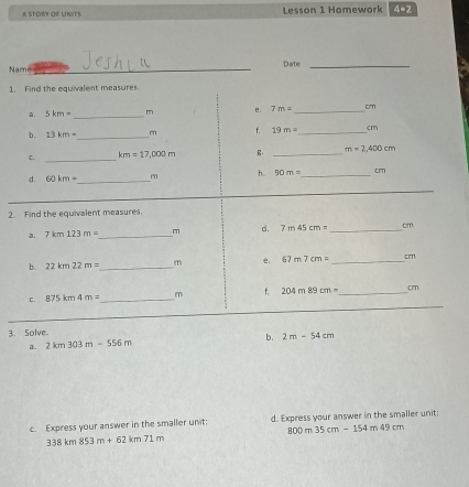 A STORy of Units Lesson 1 Homework 4=2 
Name _Date_ 
1. Find the equivalent measures. 
a. 5km= _ m e. 7m= _ cm
b. 13km- _ m f. 19m= _ cm
C. _ km=17,000m. _ m=2,400cm
h. 90m= _  cm
d. 60km= _ 
_ 
_ 
2. Find the equivalent measures. 
3. 7km123m= _ m d. 7m45cm= _ cm
b. 22km22m= _  m e 67m7cm= _ cm
c. E 875km4m= _  m f. 204m89cm= _  cm
_ 
_ 
_ 
_ 
3. Solve。 
b. 
a. 2km303m-556m 2m-54cm
c. Express your answer in the smaller unit: d. Express your answer in the smaller unit:
800m35cm-154m49cm
338km853m+62km71m