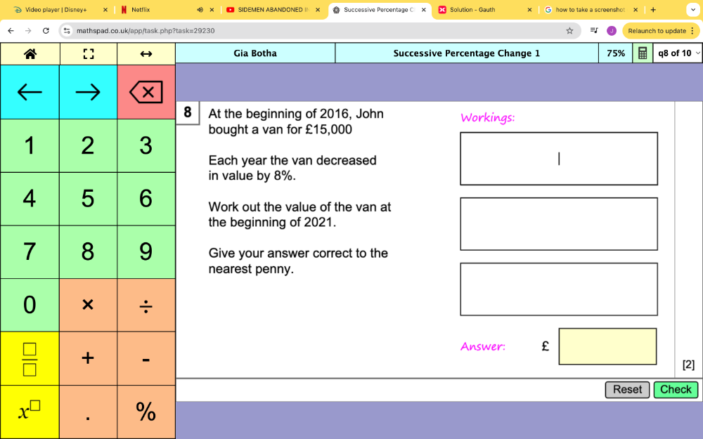 Video player | Disney+ * Netflix SIDEMEN ABANDONED I X Successive Percentage C Solution - Gauth how to take a screenshot . ×
k=29230 Relaunch to update 
Gia Botha Successive Percentage Change 1 75% q8 of 10
8 At the beginning of 2016, John Workings:
bought a van for £15,000
Each year the van decreased
in value by 8%.
Work out the value of the van at
the beginning of 2021.
Give your answer correct to the
nearest penny.
Answer: £
[2]
Reset Check