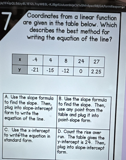 e/1FAlpQLSdzy8L1E12L7vyW63L-KJBg4UuluonbVaCk1v5Nh4pazR8jGA/formResponše
Coordinates from a linear function
I are given in the table below. Which
describes the best method for 
writing the equation of the line?
A. Use the slope formula B. Use the slope formula
to find the slope. Then, to find the slope. Then,
plug into slope-intercept use any point from the 
form to write the table and plug it into 
equation of the line. point-slope form.
C. Use the x-intercept D. Count the rise over
to write the equation in run. The table gives the
standard form. y-intercept is 24. Then,
plug into slope-intercept
form.