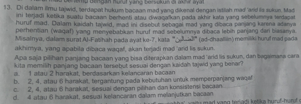 bertemu dengan huruf yang bersukun di akhır ayat
13. Di dalam ilmu tajwid, terdapat hukum bacaan mad yang dikenal dengan istilah mad ‘arid lis sukun. Mad
ini terjadi ketika suatu bacaan berhenti atau diwaqafkan pada akhir kata yang sebelumnya terdapat
huruf mad. Dalam kaidah tajwid, mad ini disebut sebagai mad yang dibaca panjang karena adanya
perhentian (waqaf) yang menyebabkan huruf mad sebelumnya dibaca lebih panjang dari biasanya.
Misalnya, dalam surat Al-Fatihah pada ayat ke- 7, kata " l" (ad-dhaalliin) memiliki huruf mad pada
akhirnya, yang apabila dibaca waqaf, akan terjadi mad ‘arid lis sukun.
Apa saja pilihan panjang bacaan yang bisa diterapkan dalam mad 'arid lis sukun, dan bagaimana cara
kita memilih panjang bacaan tersebut sesuai dengan kaidah tajwid yang benar?
a. 1 atau 2 harakat, berdasarkan kelancaran bacaan
b. 2, 4, atau 6 harakat, tergantung pada kebutuhan untuk memperpanjang waqaf
c. 2, 4, atau 6 harakat, sesuai dengan pilihan dan konsistensi bacaan
d. 4 atau 6 harakat, sesuai kelancaran dalam melanjutkan bacaan
d v a n g teriadi ketika huruf-huruf o