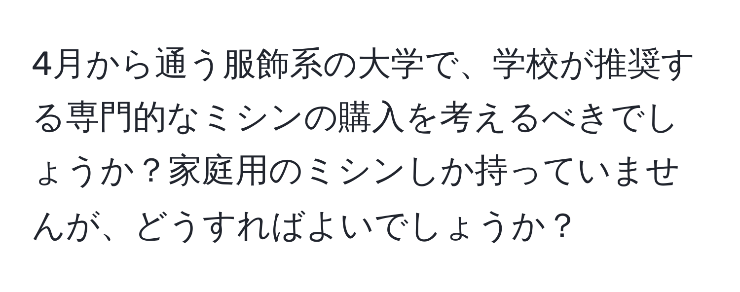 4月から通う服飾系の大学で、学校が推奨する専門的なミシンの購入を考えるべきでしょうか？家庭用のミシンしか持っていませんが、どうすればよいでしょうか？