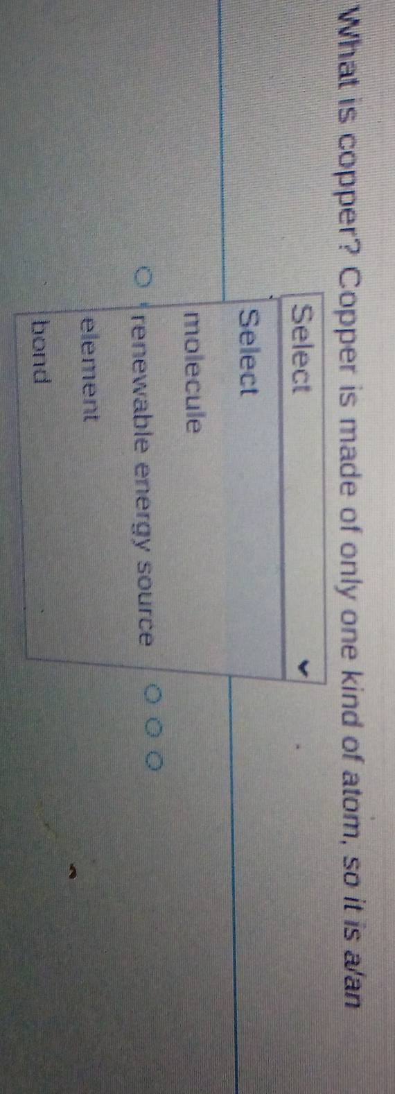 What is copper? Copper is made of only one kind of atom, so it is a an
Select
Select
molecule
renewable energy source
element
bond