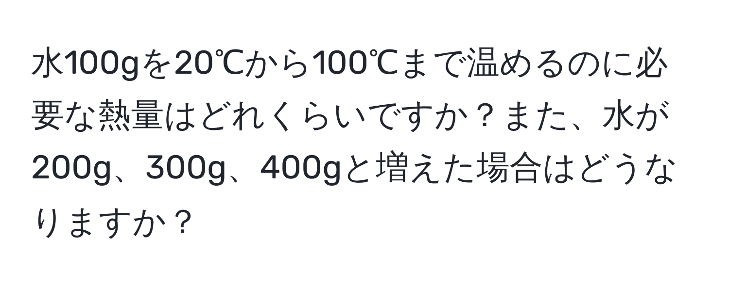 水100gを20℃から100℃まで温めるのに必要な熱量はどれくらいですか？また、水が200g、300g、400gと増えた場合はどうなりますか？