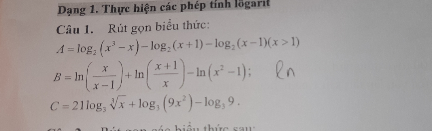 Dạng 1. Thực hiện các phép tính lỗgarit
Câu 1. Rút gọn biểu thức:
A=log _2(x^3-x)-log _2(x+1)-log _2(x-1)(x>1)
B=ln ( x/x-1 )+ln ( (x+1)/x )-ln (x^2-1);
C=21log _3sqrt[3](x)+log _3(9x^2)-log _39.