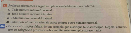 Avalie as afirmações a seguir e copie as verdadeiras em seu caderno.
a) Todo número inteiro é racional.
b) Todo número racional é inteiro.
e) Todo número racional é natural.
d) Entre dois números racionais existe sempre outro número racional.
203 • Para as afirmações falsas, dê um exemplo que justifique tal classificação. Depois, converse
com os colegas e o professor sobre os diferentes exemplos apresentados.