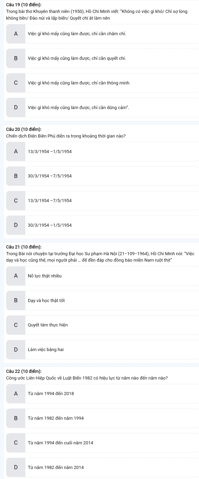 Trong bài thơ Khuyên thanh niên (1950), Hồ Chí Minh viết: “Không có việc gì khó/ Chỉ sợ lòng
không bền/ Đào núi và lấp biển/ Quyết chí ắt làm nên
A Việc gì khó mấy cũng làm được, chỉ cần chăm chỉ.
B Việc gì khó mấy cũng làm được, chỉ cần quyết chí
C Việc gì khó mấy cũng làm được, chỉ cần thông minh.
D Việc gì khó mấy cũng làm được, chỉ cần dũng cảm".
Câu 20 (10 điểm):
Chiến dịch Điện Biên Phủ diễn ra trong khoảng thời gian nào?
A 13/3/1954 −1/5/1954
B 30/3/1954 −7/5/1954
C 13/3/1954 −7/5/1954
30/3/1954 −1/5/1954
Câu 21 (10 điểm):
Trong Bài nói chuyện tại trường Đại học Sư phạm Hà Nội (21-109-1964) ), Hồ Chí Minh nói: “Việc
dạy và học cũng thế, mọi người phải ... để đền đáp cho đồng bào miền Nam ruột thịt'
A Nỗ lực thật nhiều
B Dạy và học thật tốt
C Quyết tâm thực hiện
D Làm việc bằng hai
Câu 22 (10 điểm):
Công ước Liên Hiệp Quốc về Luật Biển 1982 có hiệu lực từ năm nào đến năm nào?
A Từ năm 1994 đến 2018
B Từ năm 1982 đến năm 1994
C Từ năm 1994 đến cuối năm 2014
D Từ năm 1982 đến năm 2014