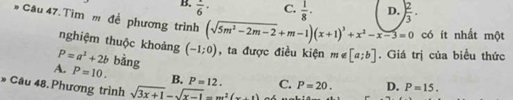 B.  1/6 · C.  1/8 · ) 2/3 . 
D.
» Câu 47. Tìm m đề phương trình (sqrt(5m^2-2m-2)+m-1)(x+1)^3+x^2-x-3=0 có ít nhất một
nghiệm thuộc khoảng (-1;0) , ta được điều kiện m∉ [a;b]. Giá trị của biều thức
P=a^2+2b bằng
A. P=10. B. P=12. C. P=20. D. P=15. 
» Câu 48. Phương trình sqrt(3x+1)-sqrt(x-1)=m^2(x+1)