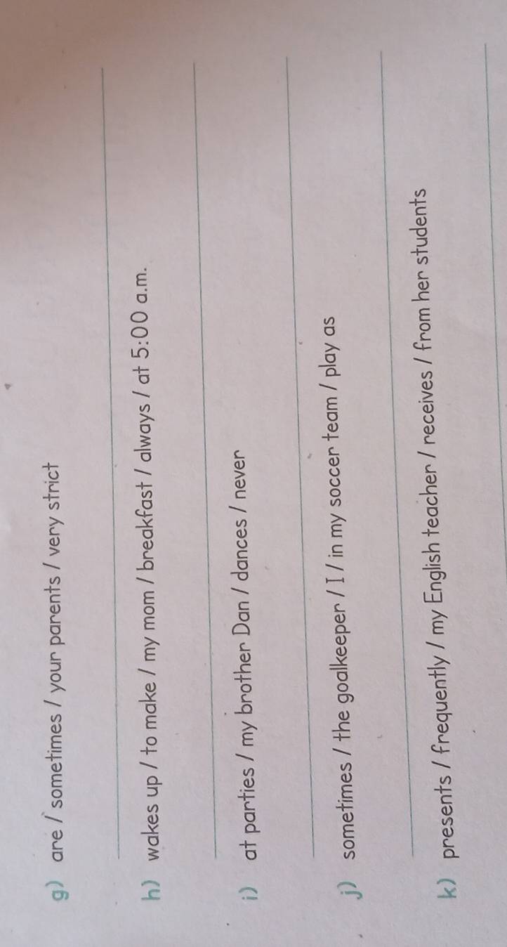 g are / sometimes / your parents / very strict 
_ 
h wakes up / to make / my mom / breakfast / always / at 5:00 a.m. 
_ 
i) at parties / my brother Dan / dances / never 
_ 
j) sometimes / the goalkeeper / I / in my soccer team / play as 
_ 
k) presents / frequently / my English teacher / receives / from her students 
_