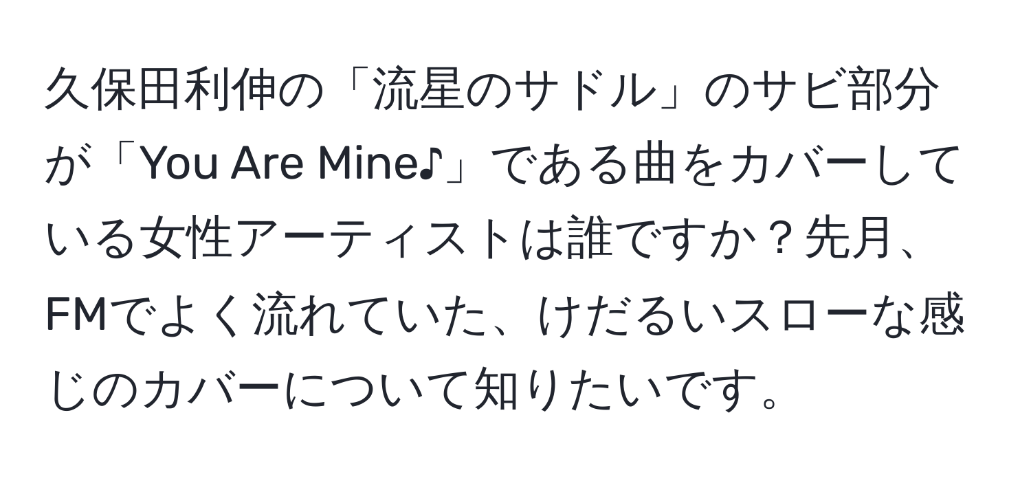 久保田利伸の「流星のサドル」のサビ部分が「You Are Mine♪」である曲をカバーしている女性アーティストは誰ですか？先月、FMでよく流れていた、けだるいスローな感じのカバーについて知りたいです。