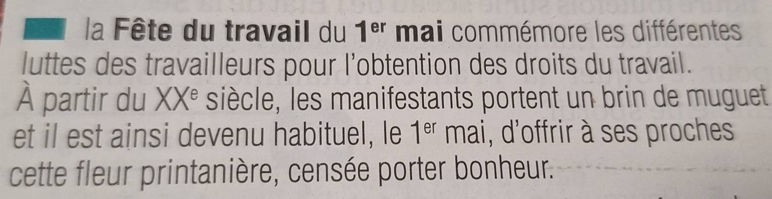 la Fête du travail du 1^(er) mai commémore les différentes 
luttes des travailleurs pour l’obtention des droits du travail. 
À partir du XX^e siècle, les manifestants portent un brin de muguet 
et il est ainsi devenu habituel, le 1^(er) mai, d'offrir à ses proches 
cette fleur printanière, censée porter bonheur.