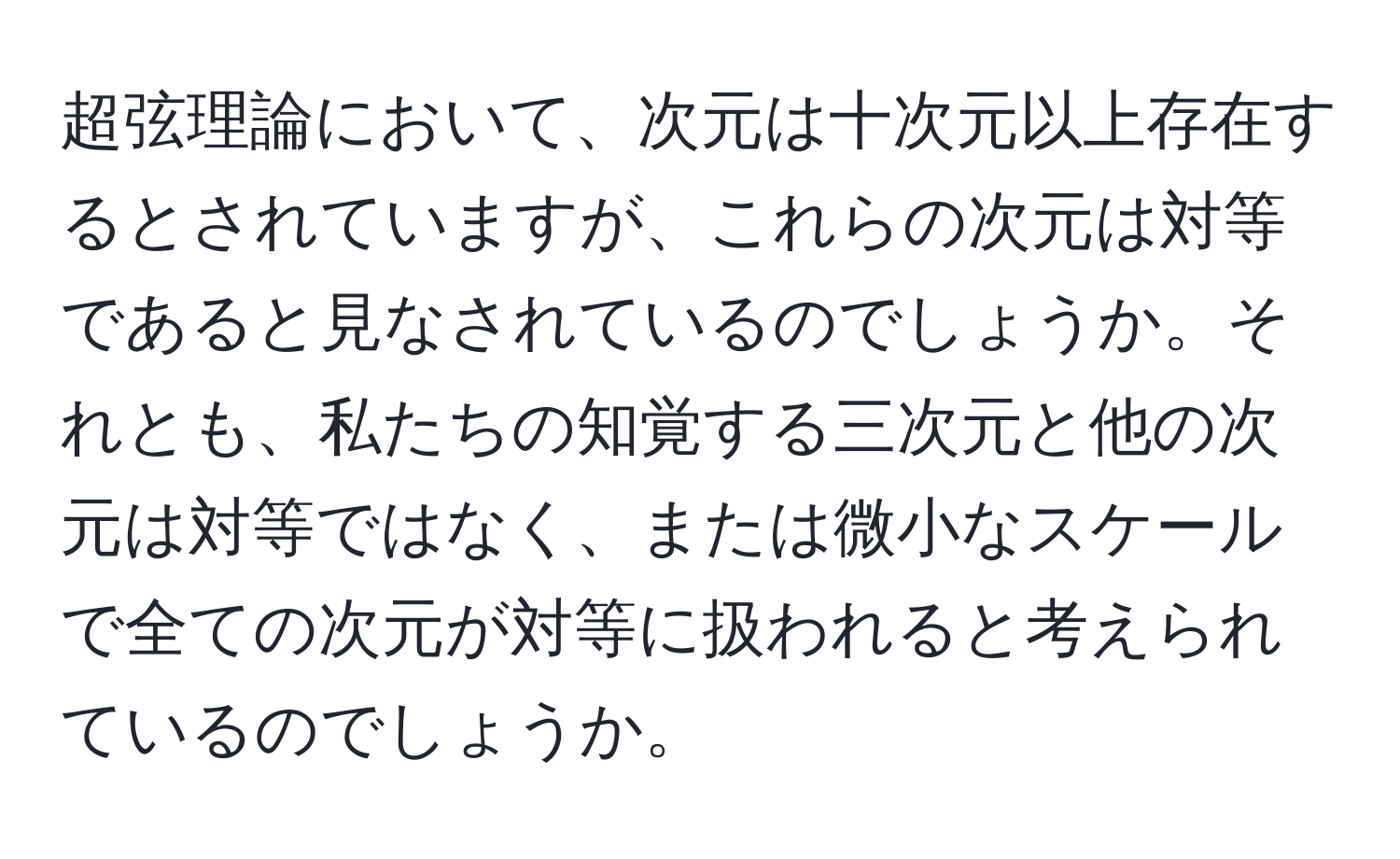 超弦理論において、次元は十次元以上存在するとされていますが、これらの次元は対等であると見なされているのでしょうか。それとも、私たちの知覚する三次元と他の次元は対等ではなく、または微小なスケールで全ての次元が対等に扱われると考えられているのでしょうか。